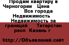 Продам квартиру в Черногории › Цена ­ 7 800 000 - Все города Недвижимость » Недвижимость за границей   . Татарстан респ.,Казань г.